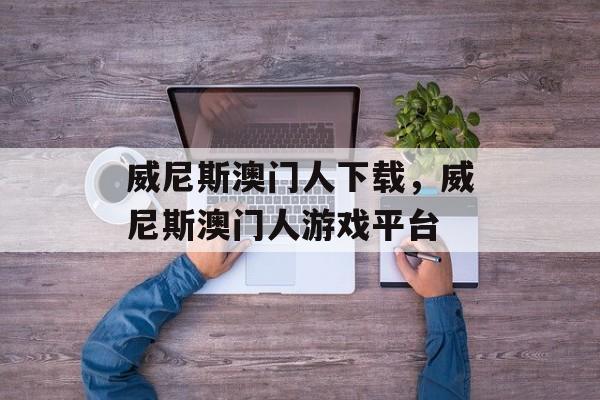 威尼斯澳门人下载，威尼斯澳门人游戏平台